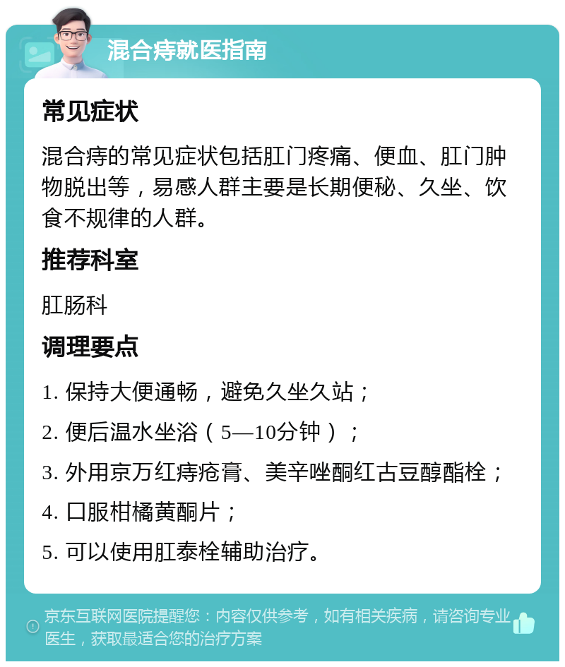 混合痔就医指南 常见症状 混合痔的常见症状包括肛门疼痛、便血、肛门肿物脱出等，易感人群主要是长期便秘、久坐、饮食不规律的人群。 推荐科室 肛肠科 调理要点 1. 保持大便通畅，避免久坐久站； 2. 便后温水坐浴（5—10分钟）； 3. 外用京万红痔疮膏、美辛唑酮红古豆醇酯栓； 4. 口服柑橘黄酮片； 5. 可以使用肛泰栓辅助治疗。