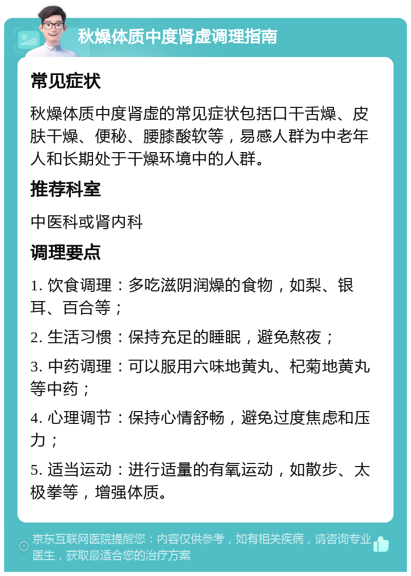 秋燥体质中度肾虚调理指南 常见症状 秋燥体质中度肾虚的常见症状包括口干舌燥、皮肤干燥、便秘、腰膝酸软等，易感人群为中老年人和长期处于干燥环境中的人群。 推荐科室 中医科或肾内科 调理要点 1. 饮食调理：多吃滋阴润燥的食物，如梨、银耳、百合等； 2. 生活习惯：保持充足的睡眠，避免熬夜； 3. 中药调理：可以服用六味地黄丸、杞菊地黄丸等中药； 4. 心理调节：保持心情舒畅，避免过度焦虑和压力； 5. 适当运动：进行适量的有氧运动，如散步、太极拳等，增强体质。