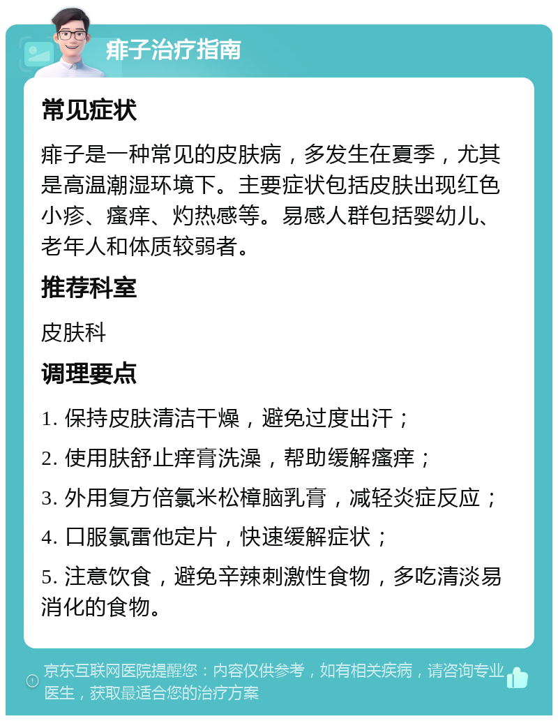 痱子治疗指南 常见症状 痱子是一种常见的皮肤病，多发生在夏季，尤其是高温潮湿环境下。主要症状包括皮肤出现红色小疹、瘙痒、灼热感等。易感人群包括婴幼儿、老年人和体质较弱者。 推荐科室 皮肤科 调理要点 1. 保持皮肤清洁干燥，避免过度出汗； 2. 使用肤舒止痒膏洗澡，帮助缓解瘙痒； 3. 外用复方倍氯米松樟脑乳膏，减轻炎症反应； 4. 口服氯雷他定片，快速缓解症状； 5. 注意饮食，避免辛辣刺激性食物，多吃清淡易消化的食物。