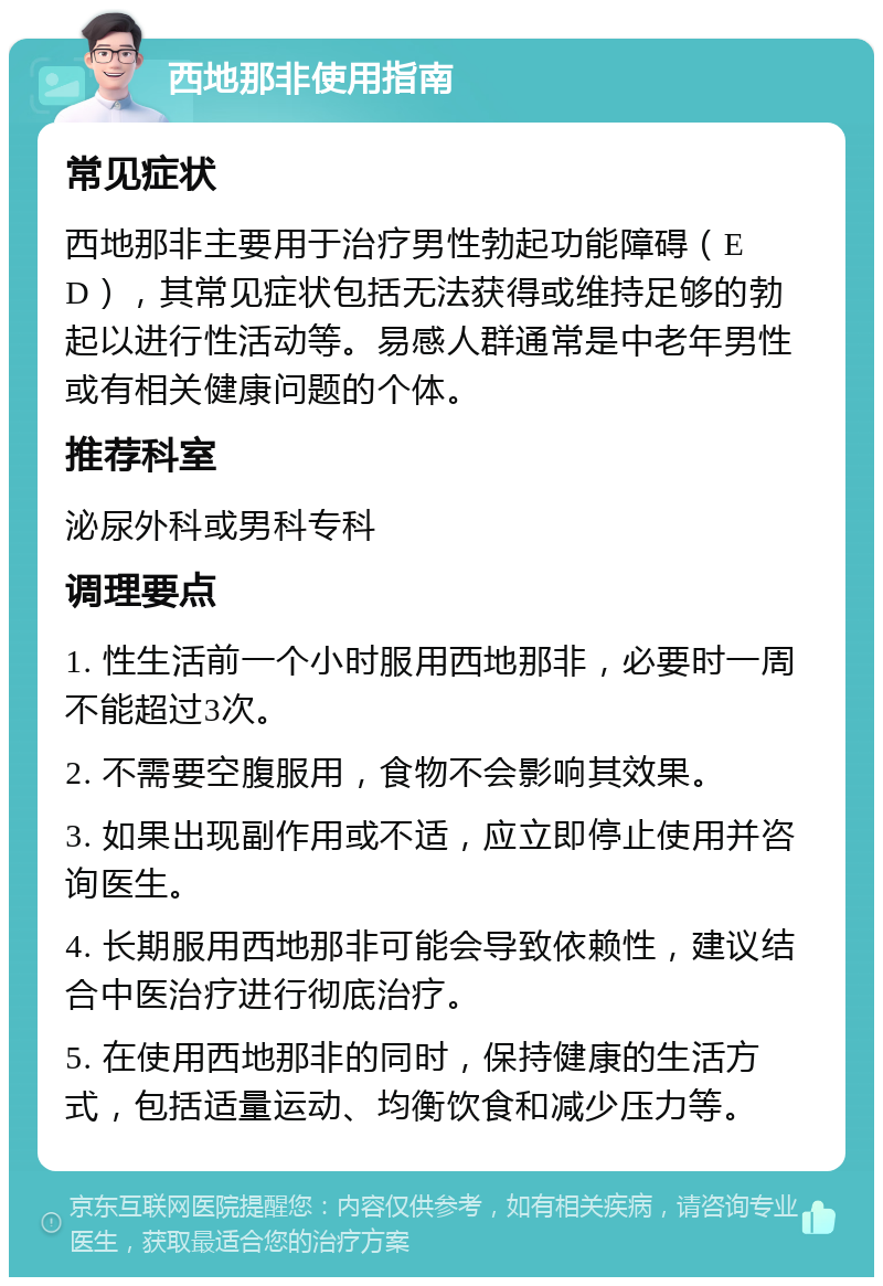 西地那非使用指南 常见症状 西地那非主要用于治疗男性勃起功能障碍（ED），其常见症状包括无法获得或维持足够的勃起以进行性活动等。易感人群通常是中老年男性或有相关健康问题的个体。 推荐科室 泌尿外科或男科专科 调理要点 1. 性生活前一个小时服用西地那非，必要时一周不能超过3次。 2. 不需要空腹服用，食物不会影响其效果。 3. 如果出现副作用或不适，应立即停止使用并咨询医生。 4. 长期服用西地那非可能会导致依赖性，建议结合中医治疗进行彻底治疗。 5. 在使用西地那非的同时，保持健康的生活方式，包括适量运动、均衡饮食和减少压力等。