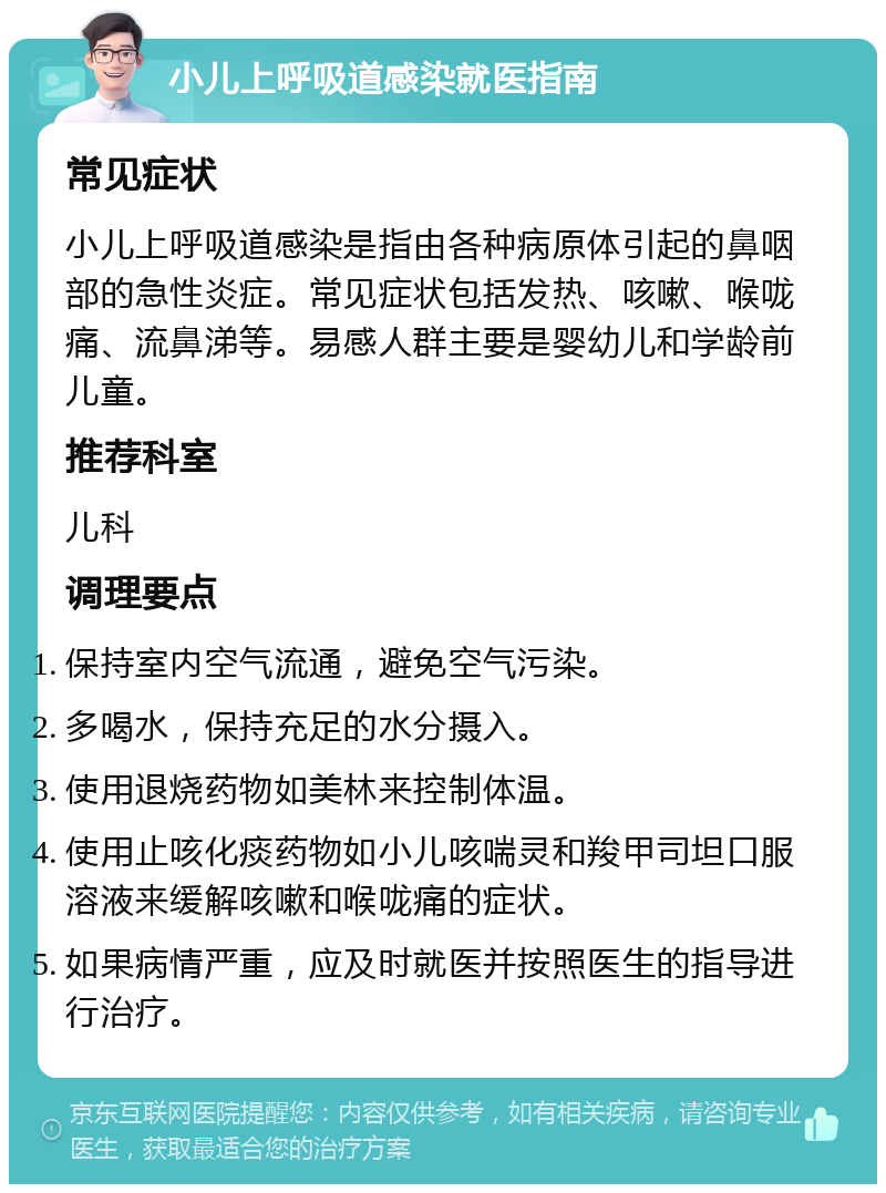 小儿上呼吸道感染就医指南 常见症状 小儿上呼吸道感染是指由各种病原体引起的鼻咽部的急性炎症。常见症状包括发热、咳嗽、喉咙痛、流鼻涕等。易感人群主要是婴幼儿和学龄前儿童。 推荐科室 儿科 调理要点 保持室内空气流通，避免空气污染。 多喝水，保持充足的水分摄入。 使用退烧药物如美林来控制体温。 使用止咳化痰药物如小儿咳喘灵和羧甲司坦口服溶液来缓解咳嗽和喉咙痛的症状。 如果病情严重，应及时就医并按照医生的指导进行治疗。