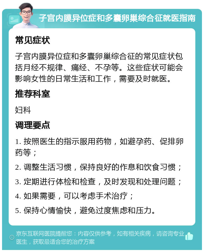 子宫内膜异位症和多囊卵巢综合征就医指南 常见症状 子宫内膜异位症和多囊卵巢综合征的常见症状包括月经不规律、痛经、不孕等。这些症状可能会影响女性的日常生活和工作，需要及时就医。 推荐科室 妇科 调理要点 1. 按照医生的指示服用药物，如避孕药、促排卵药等； 2. 调整生活习惯，保持良好的作息和饮食习惯； 3. 定期进行体检和检查，及时发现和处理问题； 4. 如果需要，可以考虑手术治疗； 5. 保持心情愉快，避免过度焦虑和压力。