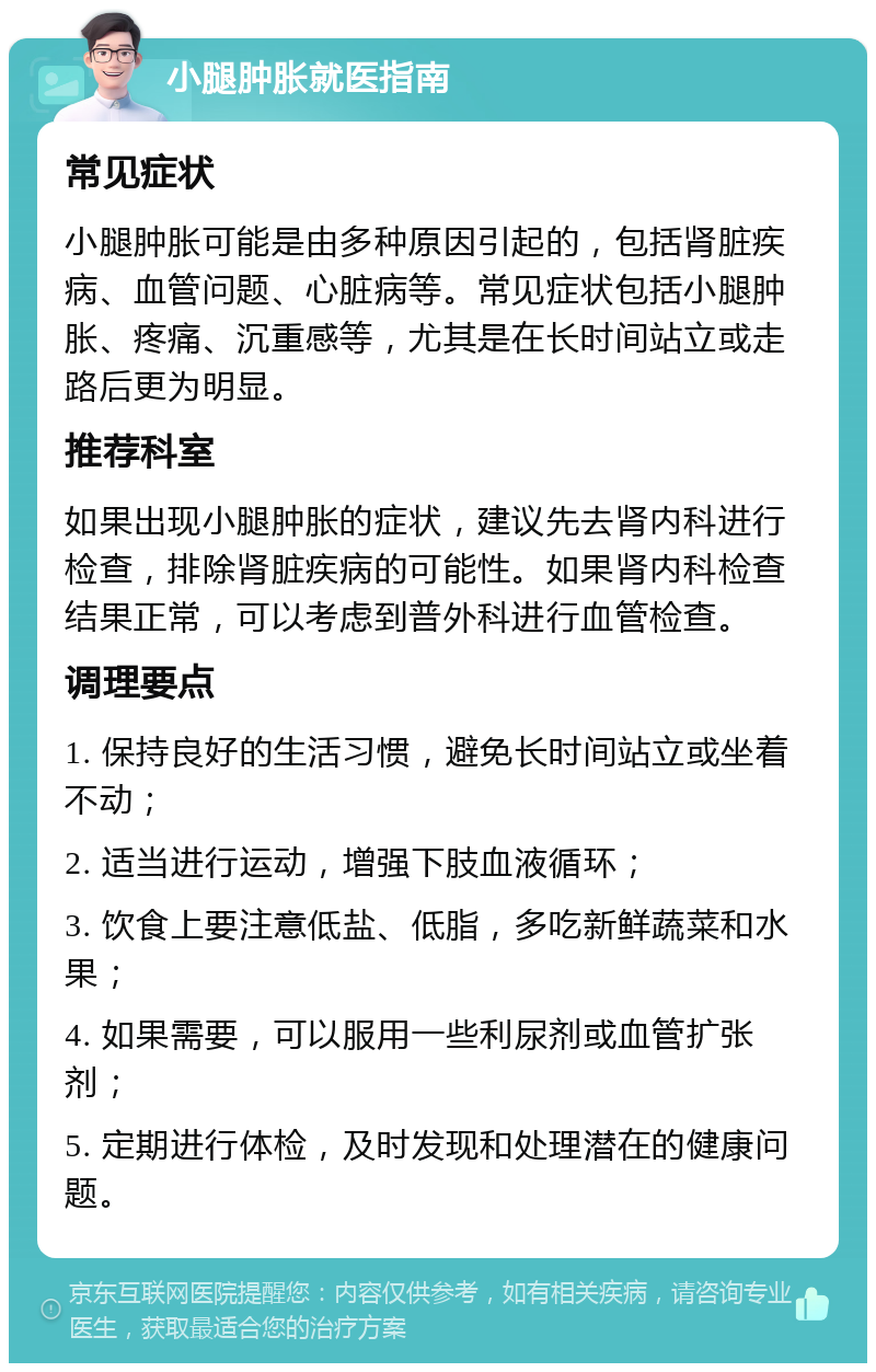 小腿肿胀就医指南 常见症状 小腿肿胀可能是由多种原因引起的，包括肾脏疾病、血管问题、心脏病等。常见症状包括小腿肿胀、疼痛、沉重感等，尤其是在长时间站立或走路后更为明显。 推荐科室 如果出现小腿肿胀的症状，建议先去肾内科进行检查，排除肾脏疾病的可能性。如果肾内科检查结果正常，可以考虑到普外科进行血管检查。 调理要点 1. 保持良好的生活习惯，避免长时间站立或坐着不动； 2. 适当进行运动，增强下肢血液循环； 3. 饮食上要注意低盐、低脂，多吃新鲜蔬菜和水果； 4. 如果需要，可以服用一些利尿剂或血管扩张剂； 5. 定期进行体检，及时发现和处理潜在的健康问题。