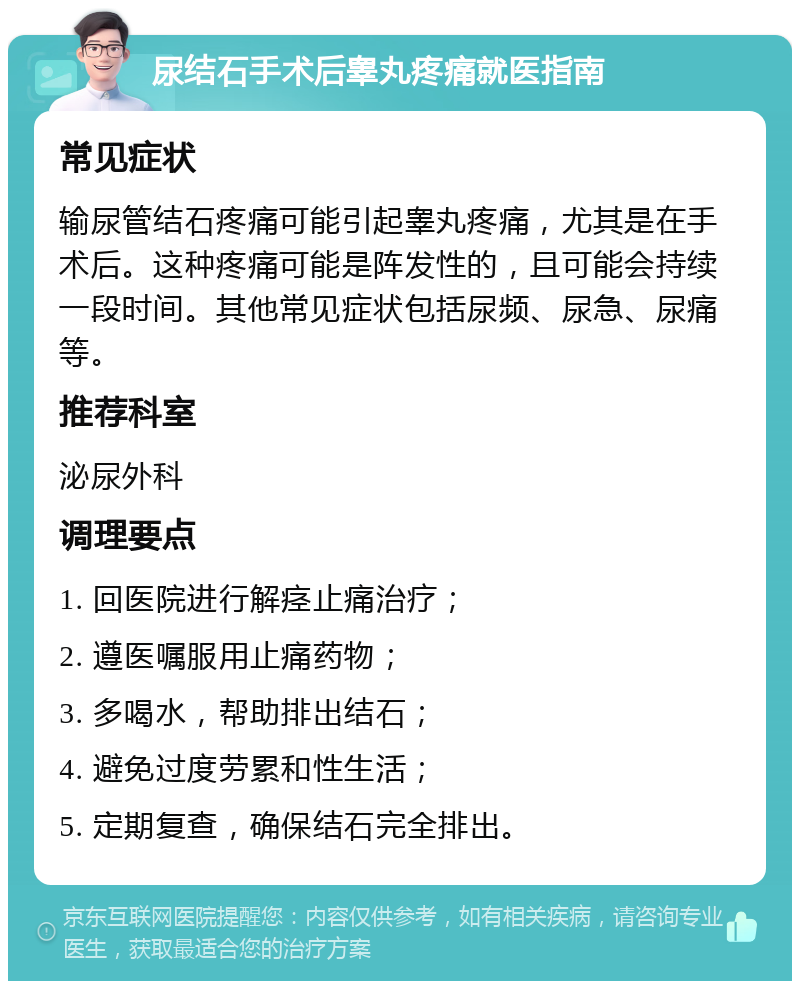 尿结石手术后睾丸疼痛就医指南 常见症状 输尿管结石疼痛可能引起睾丸疼痛，尤其是在手术后。这种疼痛可能是阵发性的，且可能会持续一段时间。其他常见症状包括尿频、尿急、尿痛等。 推荐科室 泌尿外科 调理要点 1. 回医院进行解痉止痛治疗； 2. 遵医嘱服用止痛药物； 3. 多喝水，帮助排出结石； 4. 避免过度劳累和性生活； 5. 定期复查，确保结石完全排出。