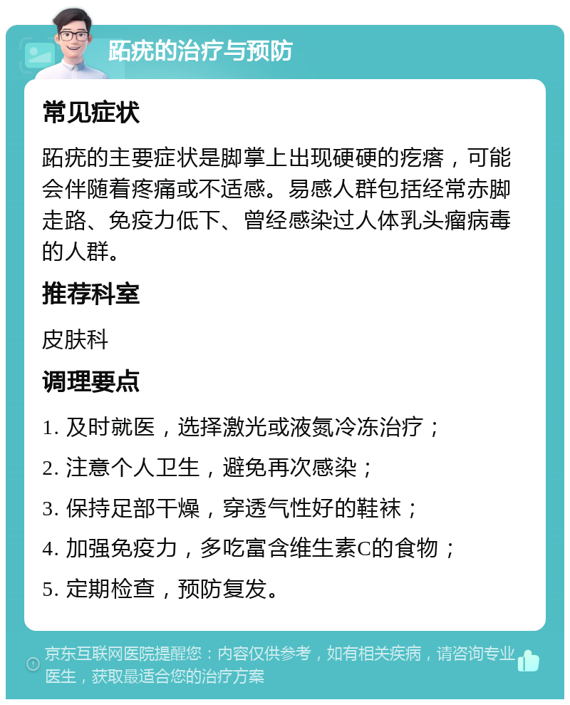 跖疣的治疗与预防 常见症状 跖疣的主要症状是脚掌上出现硬硬的疙瘩，可能会伴随着疼痛或不适感。易感人群包括经常赤脚走路、免疫力低下、曾经感染过人体乳头瘤病毒的人群。 推荐科室 皮肤科 调理要点 1. 及时就医，选择激光或液氮冷冻治疗； 2. 注意个人卫生，避免再次感染； 3. 保持足部干燥，穿透气性好的鞋袜； 4. 加强免疫力，多吃富含维生素C的食物； 5. 定期检查，预防复发。