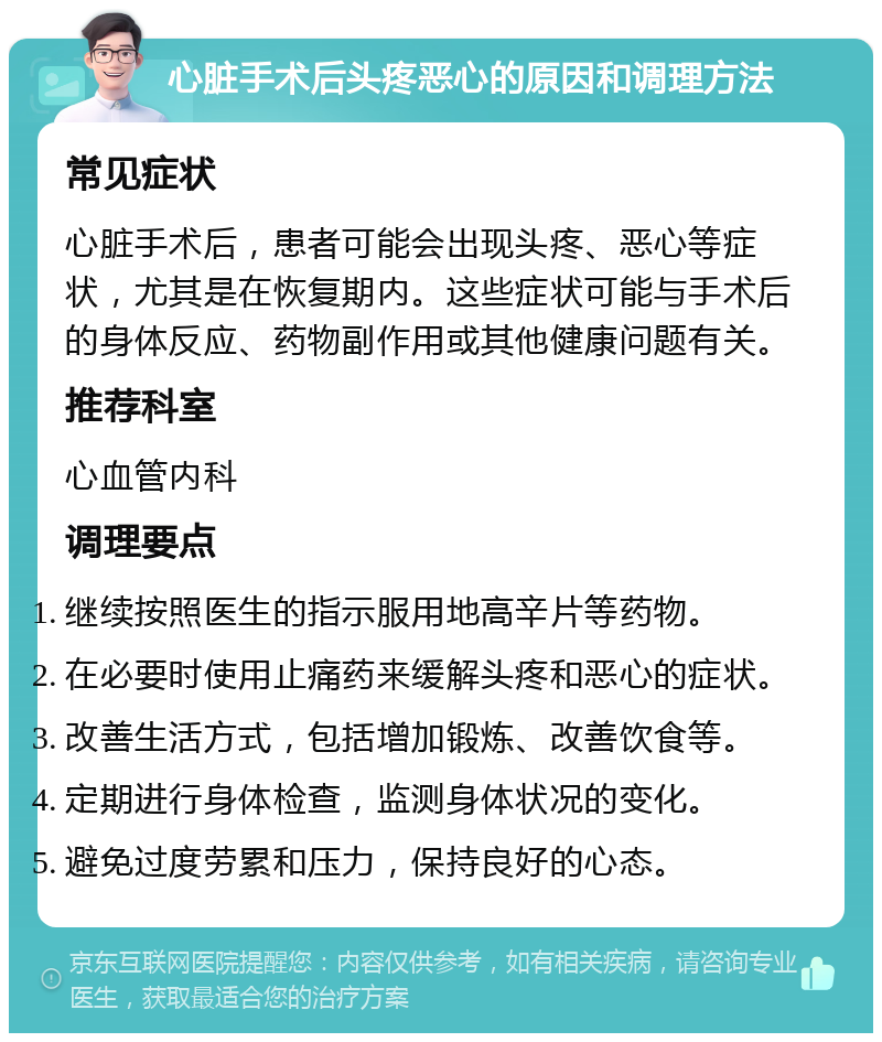 心脏手术后头疼恶心的原因和调理方法 常见症状 心脏手术后，患者可能会出现头疼、恶心等症状，尤其是在恢复期内。这些症状可能与手术后的身体反应、药物副作用或其他健康问题有关。 推荐科室 心血管内科 调理要点 继续按照医生的指示服用地高辛片等药物。 在必要时使用止痛药来缓解头疼和恶心的症状。 改善生活方式，包括增加锻炼、改善饮食等。 定期进行身体检查，监测身体状况的变化。 避免过度劳累和压力，保持良好的心态。