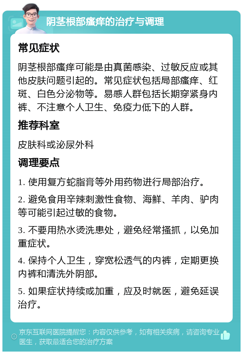 阴茎根部瘙痒的治疗与调理 常见症状 阴茎根部瘙痒可能是由真菌感染、过敏反应或其他皮肤问题引起的。常见症状包括局部瘙痒、红斑、白色分泌物等。易感人群包括长期穿紧身内裤、不注意个人卫生、免疫力低下的人群。 推荐科室 皮肤科或泌尿外科 调理要点 1. 使用复方蛇脂膏等外用药物进行局部治疗。 2. 避免食用辛辣刺激性食物、海鲜、羊肉、驴肉等可能引起过敏的食物。 3. 不要用热水烫洗患处，避免经常搔抓，以免加重症状。 4. 保持个人卫生，穿宽松透气的内裤，定期更换内裤和清洗外阴部。 5. 如果症状持续或加重，应及时就医，避免延误治疗。