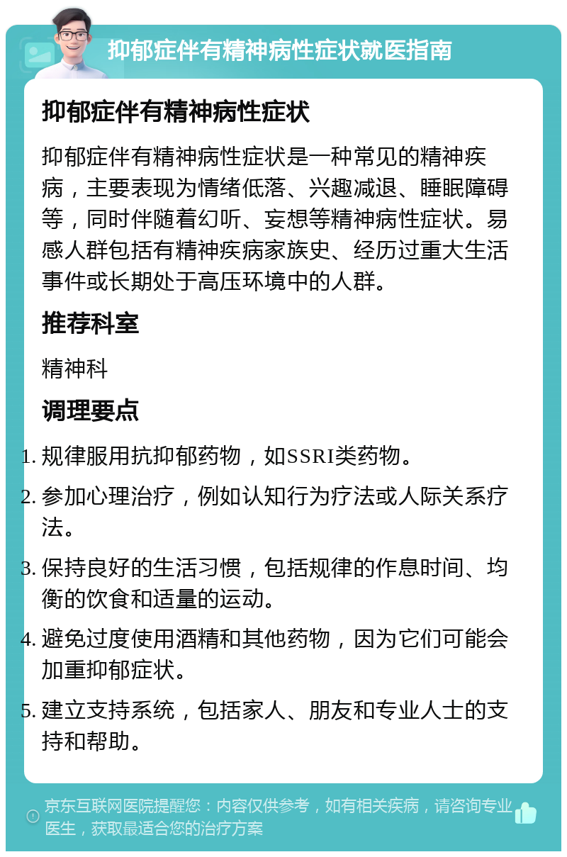 抑郁症伴有精神病性症状就医指南 抑郁症伴有精神病性症状 抑郁症伴有精神病性症状是一种常见的精神疾病，主要表现为情绪低落、兴趣减退、睡眠障碍等，同时伴随着幻听、妄想等精神病性症状。易感人群包括有精神疾病家族史、经历过重大生活事件或长期处于高压环境中的人群。 推荐科室 精神科 调理要点 规律服用抗抑郁药物，如SSRI类药物。 参加心理治疗，例如认知行为疗法或人际关系疗法。 保持良好的生活习惯，包括规律的作息时间、均衡的饮食和适量的运动。 避免过度使用酒精和其他药物，因为它们可能会加重抑郁症状。 建立支持系统，包括家人、朋友和专业人士的支持和帮助。