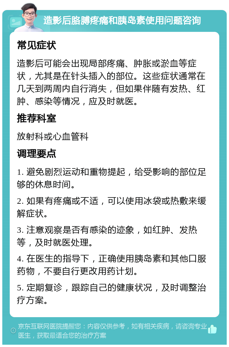 造影后胳膊疼痛和胰岛素使用问题咨询 常见症状 造影后可能会出现局部疼痛、肿胀或淤血等症状，尤其是在针头插入的部位。这些症状通常在几天到两周内自行消失，但如果伴随有发热、红肿、感染等情况，应及时就医。 推荐科室 放射科或心血管科 调理要点 1. 避免剧烈运动和重物提起，给受影响的部位足够的休息时间。 2. 如果有疼痛或不适，可以使用冰袋或热敷来缓解症状。 3. 注意观察是否有感染的迹象，如红肿、发热等，及时就医处理。 4. 在医生的指导下，正确使用胰岛素和其他口服药物，不要自行更改用药计划。 5. 定期复诊，跟踪自己的健康状况，及时调整治疗方案。