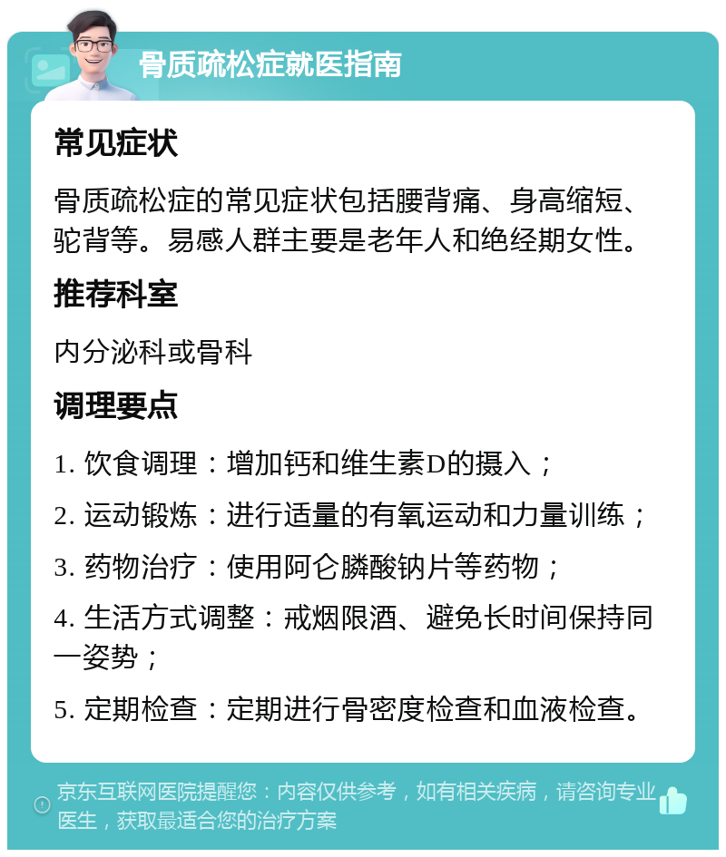 骨质疏松症就医指南 常见症状 骨质疏松症的常见症状包括腰背痛、身高缩短、驼背等。易感人群主要是老年人和绝经期女性。 推荐科室 内分泌科或骨科 调理要点 1. 饮食调理：增加钙和维生素D的摄入； 2. 运动锻炼：进行适量的有氧运动和力量训练； 3. 药物治疗：使用阿仑膦酸钠片等药物； 4. 生活方式调整：戒烟限酒、避免长时间保持同一姿势； 5. 定期检查：定期进行骨密度检查和血液检查。