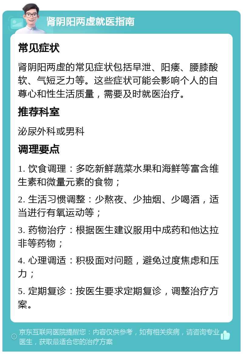 肾阴阳两虚就医指南 常见症状 肾阴阳两虚的常见症状包括早泄、阳痿、腰膝酸软、气短乏力等。这些症状可能会影响个人的自尊心和性生活质量，需要及时就医治疗。 推荐科室 泌尿外科或男科 调理要点 1. 饮食调理：多吃新鲜蔬菜水果和海鲜等富含维生素和微量元素的食物； 2. 生活习惯调整：少熬夜、少抽烟、少喝酒，适当进行有氧运动等； 3. 药物治疗：根据医生建议服用中成药和他达拉非等药物； 4. 心理调适：积极面对问题，避免过度焦虑和压力； 5. 定期复诊：按医生要求定期复诊，调整治疗方案。