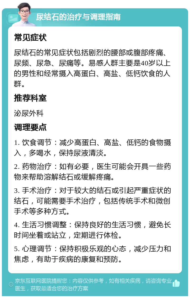 尿结石的治疗与调理指南 常见症状 尿结石的常见症状包括剧烈的腰部或腹部疼痛、尿频、尿急、尿痛等。易感人群主要是40岁以上的男性和经常摄入高蛋白、高盐、低钙饮食的人群。 推荐科室 泌尿外科 调理要点 1. 饮食调节：减少高蛋白、高盐、低钙的食物摄入，多喝水，保持尿液清淡。 2. 药物治疗：如有必要，医生可能会开具一些药物来帮助溶解结石或缓解疼痛。 3. 手术治疗：对于较大的结石或引起严重症状的结石，可能需要手术治疗，包括传统手术和微创手术等多种方式。 4. 生活习惯调整：保持良好的生活习惯，避免长时间坐着或站立，定期进行体检。 5. 心理调节：保持积极乐观的心态，减少压力和焦虑，有助于疾病的康复和预防。