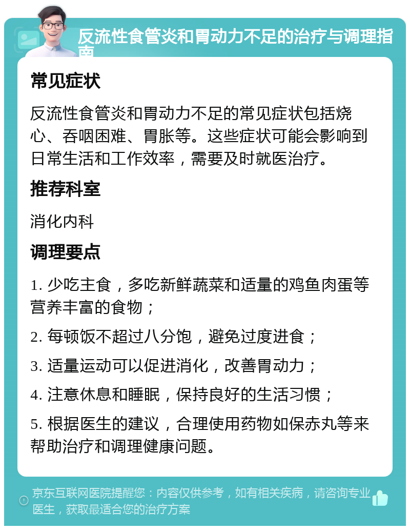 反流性食管炎和胃动力不足的治疗与调理指南 常见症状 反流性食管炎和胃动力不足的常见症状包括烧心、吞咽困难、胃胀等。这些症状可能会影响到日常生活和工作效率，需要及时就医治疗。 推荐科室 消化内科 调理要点 1. 少吃主食，多吃新鲜蔬菜和适量的鸡鱼肉蛋等营养丰富的食物； 2. 每顿饭不超过八分饱，避免过度进食； 3. 适量运动可以促进消化，改善胃动力； 4. 注意休息和睡眠，保持良好的生活习惯； 5. 根据医生的建议，合理使用药物如保赤丸等来帮助治疗和调理健康问题。