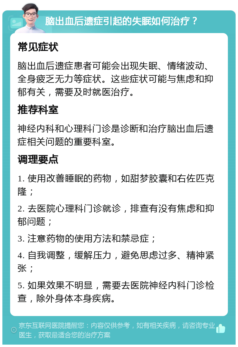 脑出血后遗症引起的失眠如何治疗？ 常见症状 脑出血后遗症患者可能会出现失眠、情绪波动、全身疲乏无力等症状。这些症状可能与焦虑和抑郁有关，需要及时就医治疗。 推荐科室 神经内科和心理科门诊是诊断和治疗脑出血后遗症相关问题的重要科室。 调理要点 1. 使用改善睡眠的药物，如甜梦胶囊和右佐匹克隆； 2. 去医院心理科门诊就诊，排查有没有焦虑和抑郁问题； 3. 注意药物的使用方法和禁忌症； 4. 自我调整，缓解压力，避免思虑过多、精神紧张； 5. 如果效果不明显，需要去医院神经内科门诊检查，除外身体本身疾病。