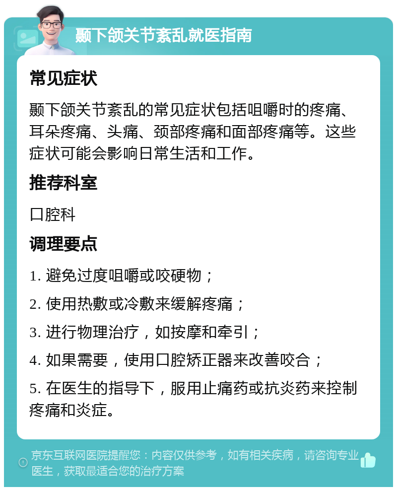 颞下颌关节紊乱就医指南 常见症状 颞下颌关节紊乱的常见症状包括咀嚼时的疼痛、耳朵疼痛、头痛、颈部疼痛和面部疼痛等。这些症状可能会影响日常生活和工作。 推荐科室 口腔科 调理要点 1. 避免过度咀嚼或咬硬物； 2. 使用热敷或冷敷来缓解疼痛； 3. 进行物理治疗，如按摩和牵引； 4. 如果需要，使用口腔矫正器来改善咬合； 5. 在医生的指导下，服用止痛药或抗炎药来控制疼痛和炎症。