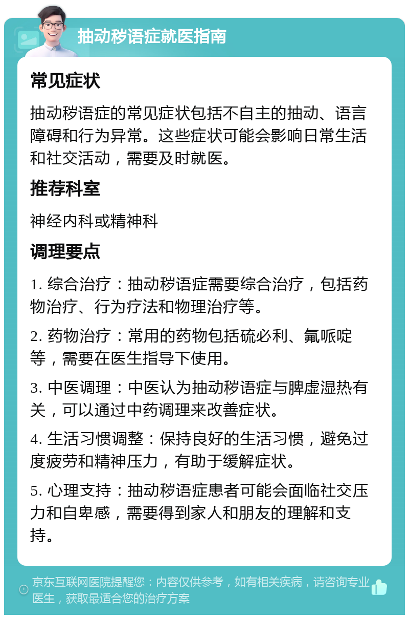 抽动秽语症就医指南 常见症状 抽动秽语症的常见症状包括不自主的抽动、语言障碍和行为异常。这些症状可能会影响日常生活和社交活动，需要及时就医。 推荐科室 神经内科或精神科 调理要点 1. 综合治疗：抽动秽语症需要综合治疗，包括药物治疗、行为疗法和物理治疗等。 2. 药物治疗：常用的药物包括硫必利、氟哌啶等，需要在医生指导下使用。 3. 中医调理：中医认为抽动秽语症与脾虚湿热有关，可以通过中药调理来改善症状。 4. 生活习惯调整：保持良好的生活习惯，避免过度疲劳和精神压力，有助于缓解症状。 5. 心理支持：抽动秽语症患者可能会面临社交压力和自卑感，需要得到家人和朋友的理解和支持。