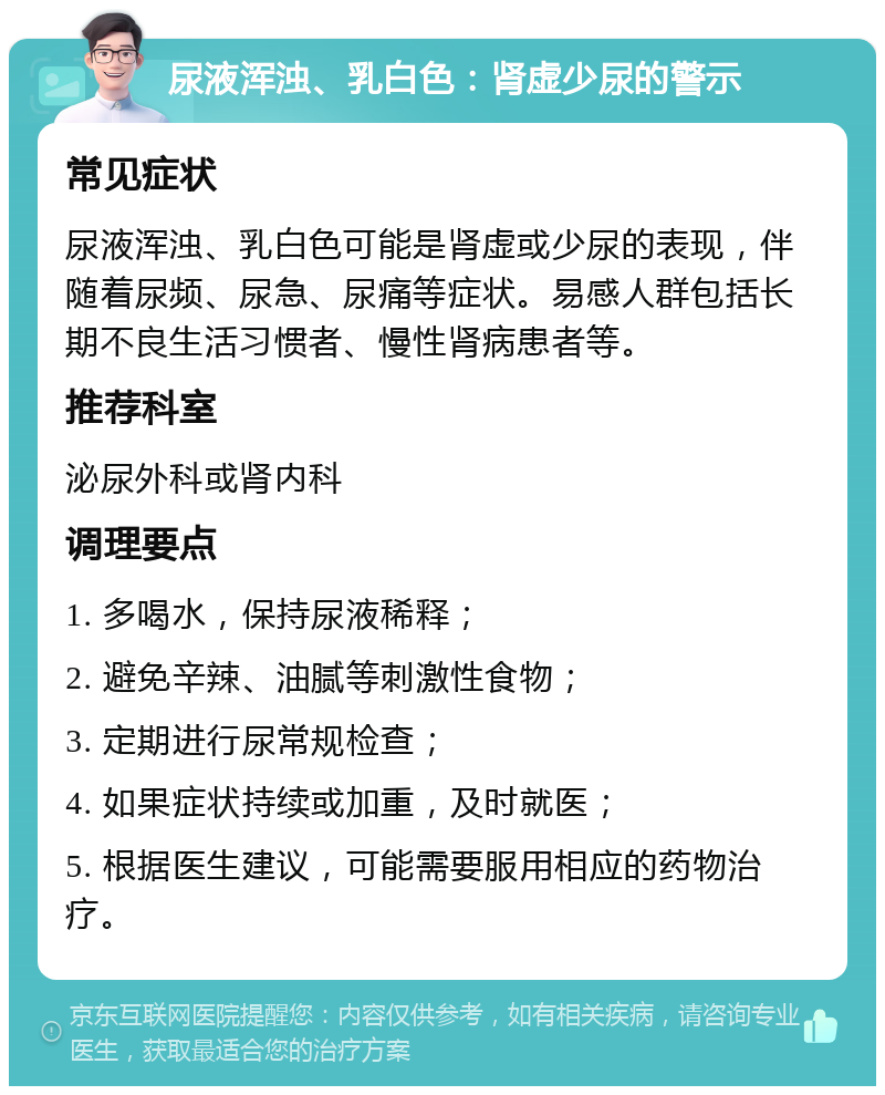 尿液浑浊、乳白色：肾虚少尿的警示 常见症状 尿液浑浊、乳白色可能是肾虚或少尿的表现，伴随着尿频、尿急、尿痛等症状。易感人群包括长期不良生活习惯者、慢性肾病患者等。 推荐科室 泌尿外科或肾内科 调理要点 1. 多喝水，保持尿液稀释； 2. 避免辛辣、油腻等刺激性食物； 3. 定期进行尿常规检查； 4. 如果症状持续或加重，及时就医； 5. 根据医生建议，可能需要服用相应的药物治疗。