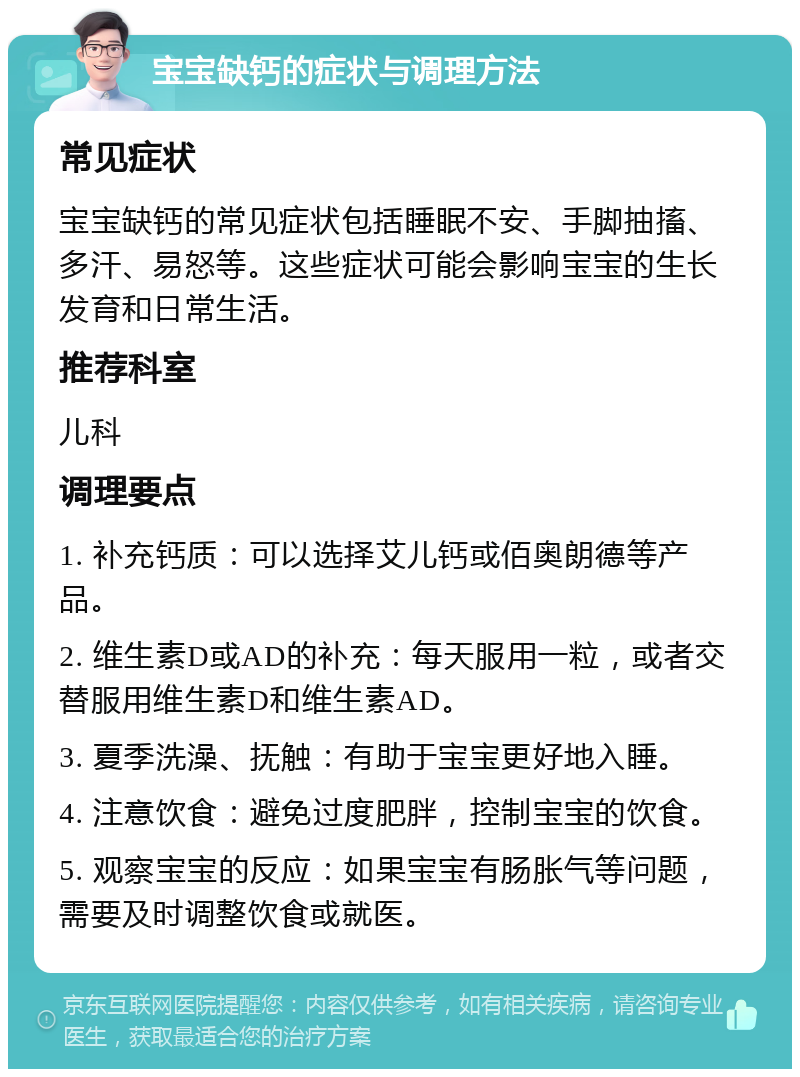 宝宝缺钙的症状与调理方法 常见症状 宝宝缺钙的常见症状包括睡眠不安、手脚抽搐、多汗、易怒等。这些症状可能会影响宝宝的生长发育和日常生活。 推荐科室 儿科 调理要点 1. 补充钙质：可以选择艾儿钙或佰奥朗德等产品。 2. 维生素D或AD的补充：每天服用一粒，或者交替服用维生素D和维生素AD。 3. 夏季洗澡、抚触：有助于宝宝更好地入睡。 4. 注意饮食：避免过度肥胖，控制宝宝的饮食。 5. 观察宝宝的反应：如果宝宝有肠胀气等问题，需要及时调整饮食或就医。