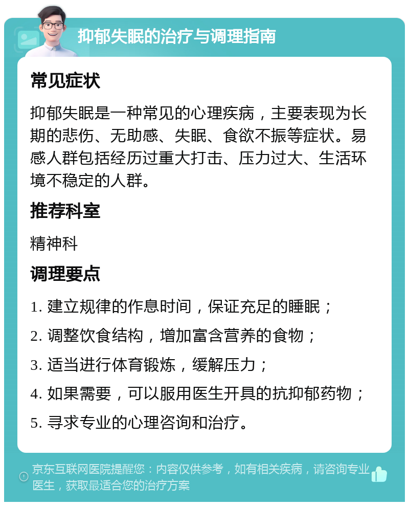 抑郁失眠的治疗与调理指南 常见症状 抑郁失眠是一种常见的心理疾病，主要表现为长期的悲伤、无助感、失眠、食欲不振等症状。易感人群包括经历过重大打击、压力过大、生活环境不稳定的人群。 推荐科室 精神科 调理要点 1. 建立规律的作息时间，保证充足的睡眠； 2. 调整饮食结构，增加富含营养的食物； 3. 适当进行体育锻炼，缓解压力； 4. 如果需要，可以服用医生开具的抗抑郁药物； 5. 寻求专业的心理咨询和治疗。