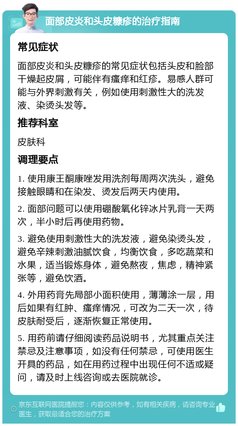 面部皮炎和头皮糠疹的治疗指南 常见症状 面部皮炎和头皮糠疹的常见症状包括头皮和脸部干燥起皮屑，可能伴有瘙痒和红疹。易感人群可能与外界刺激有关，例如使用刺激性大的洗发液、染烫头发等。 推荐科室 皮肤科 调理要点 1. 使用康王酮康唑发用洗剂每周两次洗头，避免接触眼睛和在染发、烫发后两天内使用。 2. 面部问题可以使用硼酸氧化锌冰片乳膏一天两次，半小时后再使用药物。 3. 避免使用刺激性大的洗发液，避免染烫头发，避免辛辣刺激油腻饮食，均衡饮食，多吃蔬菜和水果，适当锻炼身体，避免熬夜，焦虑，精神紧张等，避免饮酒。 4. 外用药膏先局部小面积使用，薄薄涂一层，用后如果有红肿、瘙痒情况，可改为二天一次，待皮肤耐受后，逐渐恢复正常使用。 5. 用药前请仔细阅读药品说明书，尤其重点关注禁忌及注意事项，如没有任何禁忌，可使用医生开具的药品，如在用药过程中出现任何不适或疑问，请及时上线咨询或去医院就诊。