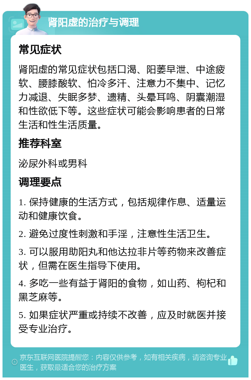 肾阳虚的治疗与调理 常见症状 肾阳虚的常见症状包括口渴、阳萎早泄、中途疲软、腰膝酸软、怕冷多汗、注意力不集中、记忆力减退、失眠多梦、遗精、头晕耳鸣、阴囊潮湿和性欲低下等。这些症状可能会影响患者的日常生活和性生活质量。 推荐科室 泌尿外科或男科 调理要点 1. 保持健康的生活方式，包括规律作息、适量运动和健康饮食。 2. 避免过度性刺激和手淫，注意性生活卫生。 3. 可以服用助阳丸和他达拉非片等药物来改善症状，但需在医生指导下使用。 4. 多吃一些有益于肾阳的食物，如山药、枸杞和黑芝麻等。 5. 如果症状严重或持续不改善，应及时就医并接受专业治疗。