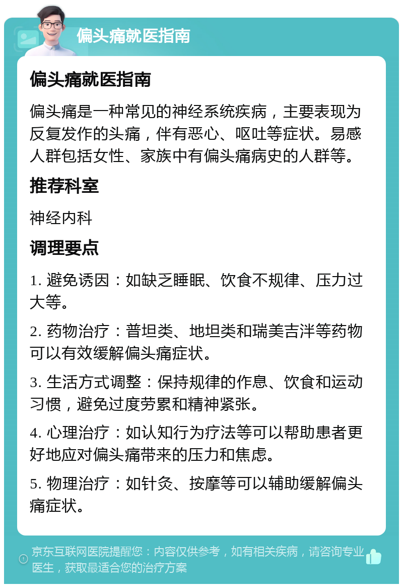 偏头痛就医指南 偏头痛就医指南 偏头痛是一种常见的神经系统疾病，主要表现为反复发作的头痛，伴有恶心、呕吐等症状。易感人群包括女性、家族中有偏头痛病史的人群等。 推荐科室 神经内科 调理要点 1. 避免诱因：如缺乏睡眠、饮食不规律、压力过大等。 2. 药物治疗：普坦类、地坦类和瑞美吉泮等药物可以有效缓解偏头痛症状。 3. 生活方式调整：保持规律的作息、饮食和运动习惯，避免过度劳累和精神紧张。 4. 心理治疗：如认知行为疗法等可以帮助患者更好地应对偏头痛带来的压力和焦虑。 5. 物理治疗：如针灸、按摩等可以辅助缓解偏头痛症状。