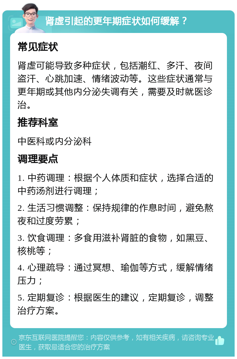 肾虚引起的更年期症状如何缓解？ 常见症状 肾虚可能导致多种症状，包括潮红、多汗、夜间盗汗、心跳加速、情绪波动等。这些症状通常与更年期或其他内分泌失调有关，需要及时就医诊治。 推荐科室 中医科或内分泌科 调理要点 1. 中药调理：根据个人体质和症状，选择合适的中药汤剂进行调理； 2. 生活习惯调整：保持规律的作息时间，避免熬夜和过度劳累； 3. 饮食调理：多食用滋补肾脏的食物，如黑豆、核桃等； 4. 心理疏导：通过冥想、瑜伽等方式，缓解情绪压力； 5. 定期复诊：根据医生的建议，定期复诊，调整治疗方案。