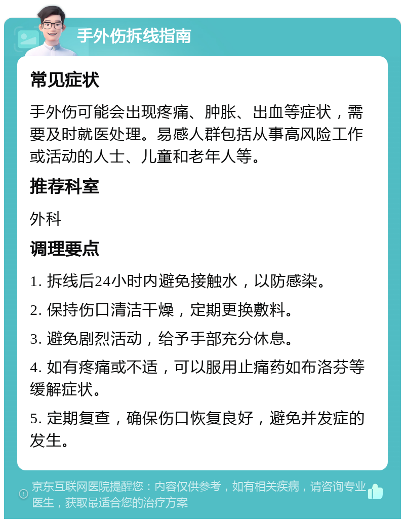 手外伤拆线指南 常见症状 手外伤可能会出现疼痛、肿胀、出血等症状，需要及时就医处理。易感人群包括从事高风险工作或活动的人士、儿童和老年人等。 推荐科室 外科 调理要点 1. 拆线后24小时内避免接触水，以防感染。 2. 保持伤口清洁干燥，定期更换敷料。 3. 避免剧烈活动，给予手部充分休息。 4. 如有疼痛或不适，可以服用止痛药如布洛芬等缓解症状。 5. 定期复查，确保伤口恢复良好，避免并发症的发生。