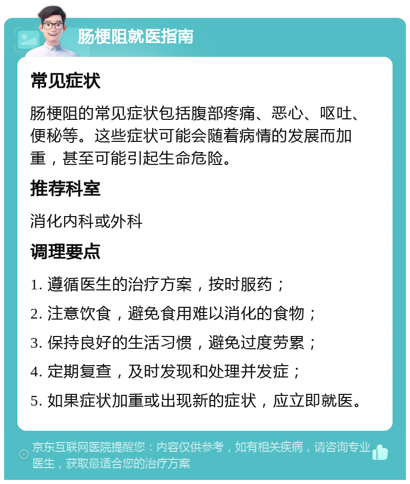 肠梗阻就医指南 常见症状 肠梗阻的常见症状包括腹部疼痛、恶心、呕吐、便秘等。这些症状可能会随着病情的发展而加重，甚至可能引起生命危险。 推荐科室 消化内科或外科 调理要点 1. 遵循医生的治疗方案，按时服药； 2. 注意饮食，避免食用难以消化的食物； 3. 保持良好的生活习惯，避免过度劳累； 4. 定期复查，及时发现和处理并发症； 5. 如果症状加重或出现新的症状，应立即就医。