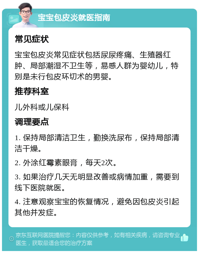 宝宝包皮炎就医指南 常见症状 宝宝包皮炎常见症状包括尿尿疼痛、生殖器红肿、局部潮湿不卫生等，易感人群为婴幼儿，特别是未行包皮环切术的男婴。 推荐科室 儿外科或儿保科 调理要点 1. 保持局部清洁卫生，勤换洗尿布，保持局部清洁干燥。 2. 外涂红霉素眼膏，每天2次。 3. 如果治疗几天无明显改善或病情加重，需要到线下医院就医。 4. 注意观察宝宝的恢复情况，避免因包皮炎引起其他并发症。