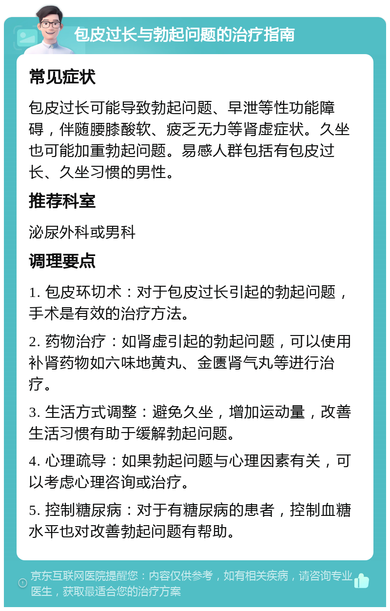 包皮过长与勃起问题的治疗指南 常见症状 包皮过长可能导致勃起问题、早泄等性功能障碍，伴随腰膝酸软、疲乏无力等肾虚症状。久坐也可能加重勃起问题。易感人群包括有包皮过长、久坐习惯的男性。 推荐科室 泌尿外科或男科 调理要点 1. 包皮环切术：对于包皮过长引起的勃起问题，手术是有效的治疗方法。 2. 药物治疗：如肾虚引起的勃起问题，可以使用补肾药物如六味地黄丸、金匮肾气丸等进行治疗。 3. 生活方式调整：避免久坐，增加运动量，改善生活习惯有助于缓解勃起问题。 4. 心理疏导：如果勃起问题与心理因素有关，可以考虑心理咨询或治疗。 5. 控制糖尿病：对于有糖尿病的患者，控制血糖水平也对改善勃起问题有帮助。