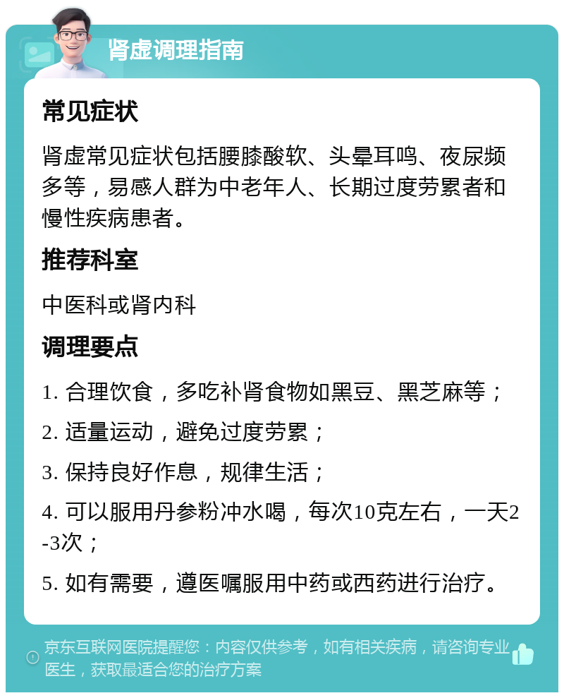 肾虚调理指南 常见症状 肾虚常见症状包括腰膝酸软、头晕耳鸣、夜尿频多等，易感人群为中老年人、长期过度劳累者和慢性疾病患者。 推荐科室 中医科或肾内科 调理要点 1. 合理饮食，多吃补肾食物如黑豆、黑芝麻等； 2. 适量运动，避免过度劳累； 3. 保持良好作息，规律生活； 4. 可以服用丹参粉冲水喝，每次10克左右，一天2-3次； 5. 如有需要，遵医嘱服用中药或西药进行治疗。