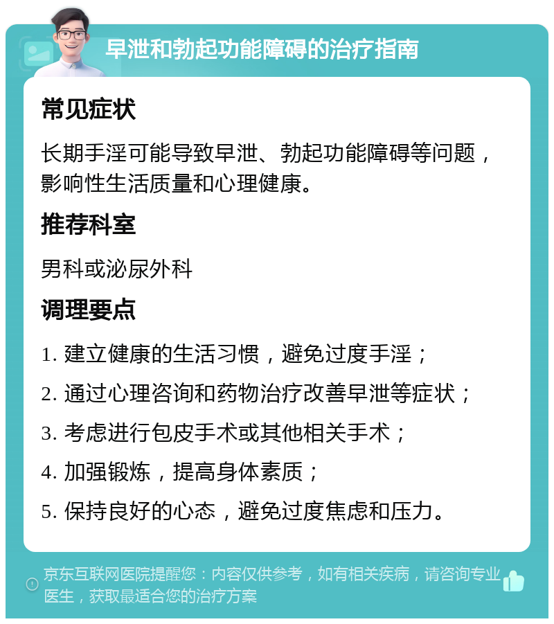 早泄和勃起功能障碍的治疗指南 常见症状 长期手淫可能导致早泄、勃起功能障碍等问题，影响性生活质量和心理健康。 推荐科室 男科或泌尿外科 调理要点 1. 建立健康的生活习惯，避免过度手淫； 2. 通过心理咨询和药物治疗改善早泄等症状； 3. 考虑进行包皮手术或其他相关手术； 4. 加强锻炼，提高身体素质； 5. 保持良好的心态，避免过度焦虑和压力。