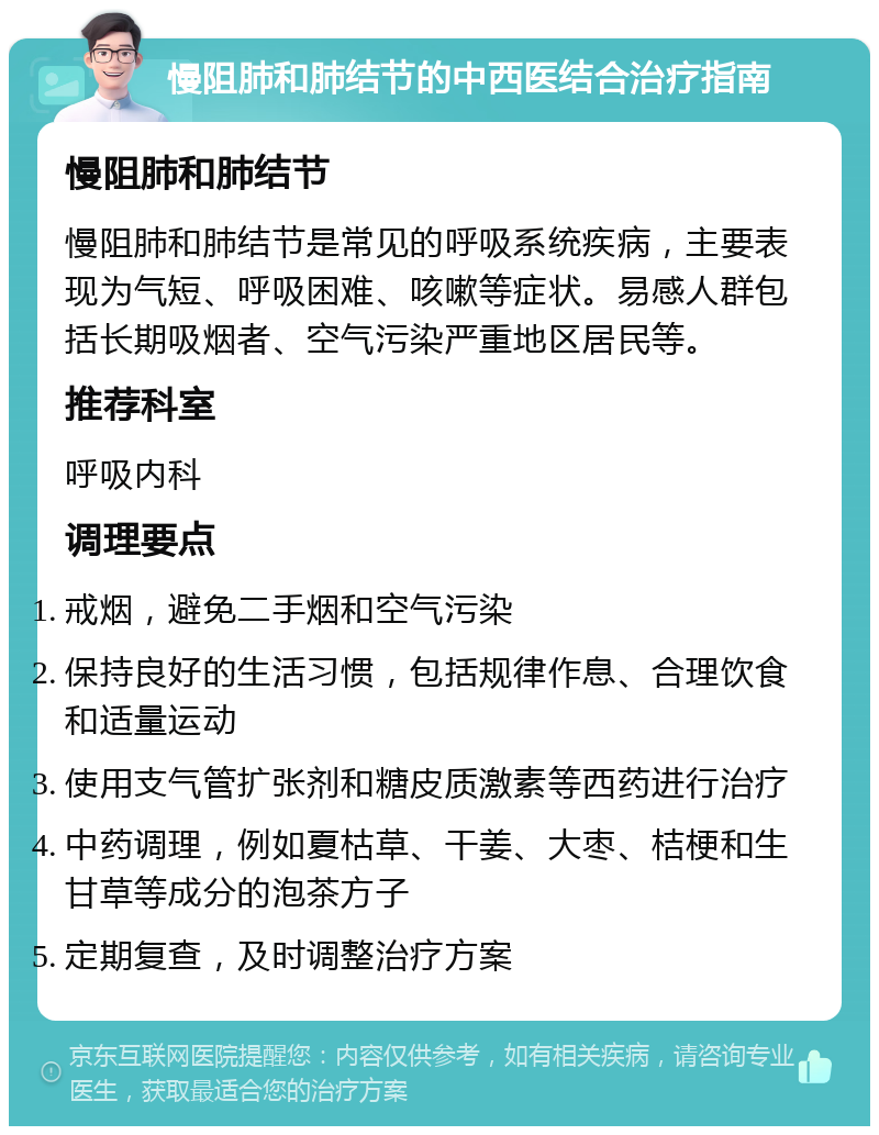 慢阻肺和肺结节的中西医结合治疗指南 慢阻肺和肺结节 慢阻肺和肺结节是常见的呼吸系统疾病，主要表现为气短、呼吸困难、咳嗽等症状。易感人群包括长期吸烟者、空气污染严重地区居民等。 推荐科室 呼吸内科 调理要点 戒烟，避免二手烟和空气污染 保持良好的生活习惯，包括规律作息、合理饮食和适量运动 使用支气管扩张剂和糖皮质激素等西药进行治疗 中药调理，例如夏枯草、干姜、大枣、桔梗和生甘草等成分的泡茶方子 定期复查，及时调整治疗方案