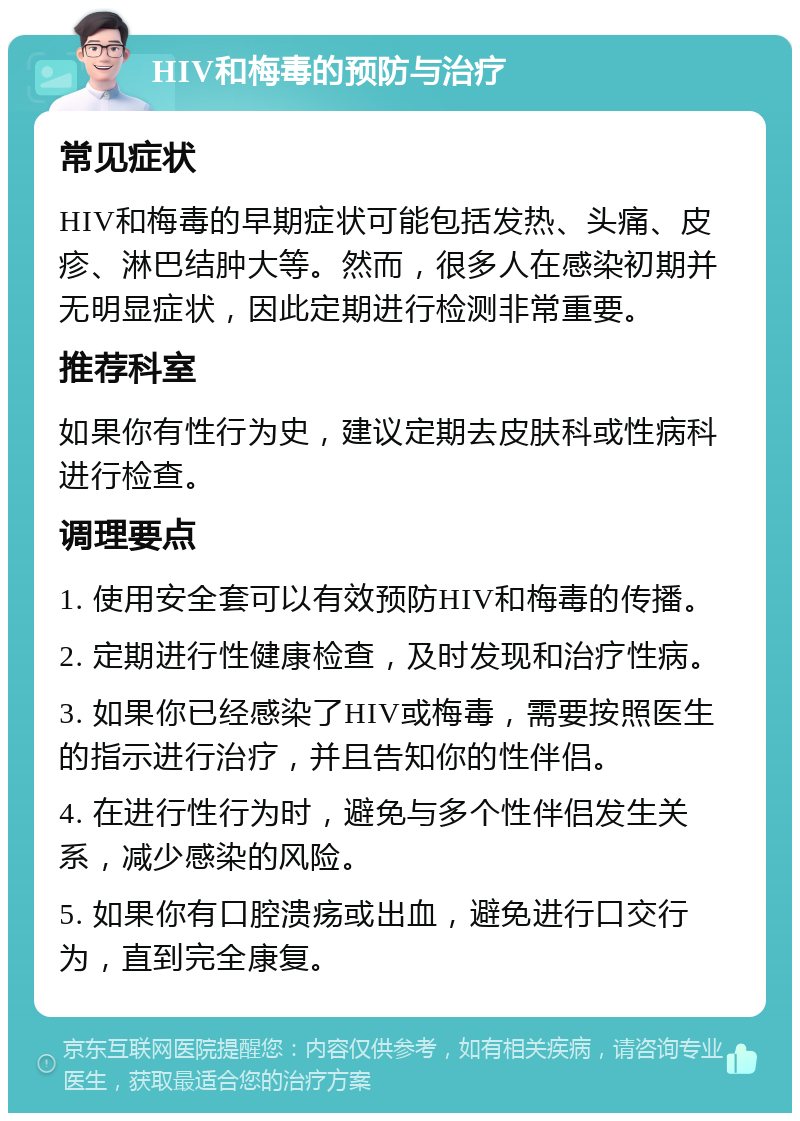 HIV和梅毒的预防与治疗 常见症状 HIV和梅毒的早期症状可能包括发热、头痛、皮疹、淋巴结肿大等。然而，很多人在感染初期并无明显症状，因此定期进行检测非常重要。 推荐科室 如果你有性行为史，建议定期去皮肤科或性病科进行检查。 调理要点 1. 使用安全套可以有效预防HIV和梅毒的传播。 2. 定期进行性健康检查，及时发现和治疗性病。 3. 如果你已经感染了HIV或梅毒，需要按照医生的指示进行治疗，并且告知你的性伴侣。 4. 在进行性行为时，避免与多个性伴侣发生关系，减少感染的风险。 5. 如果你有口腔溃疡或出血，避免进行口交行为，直到完全康复。