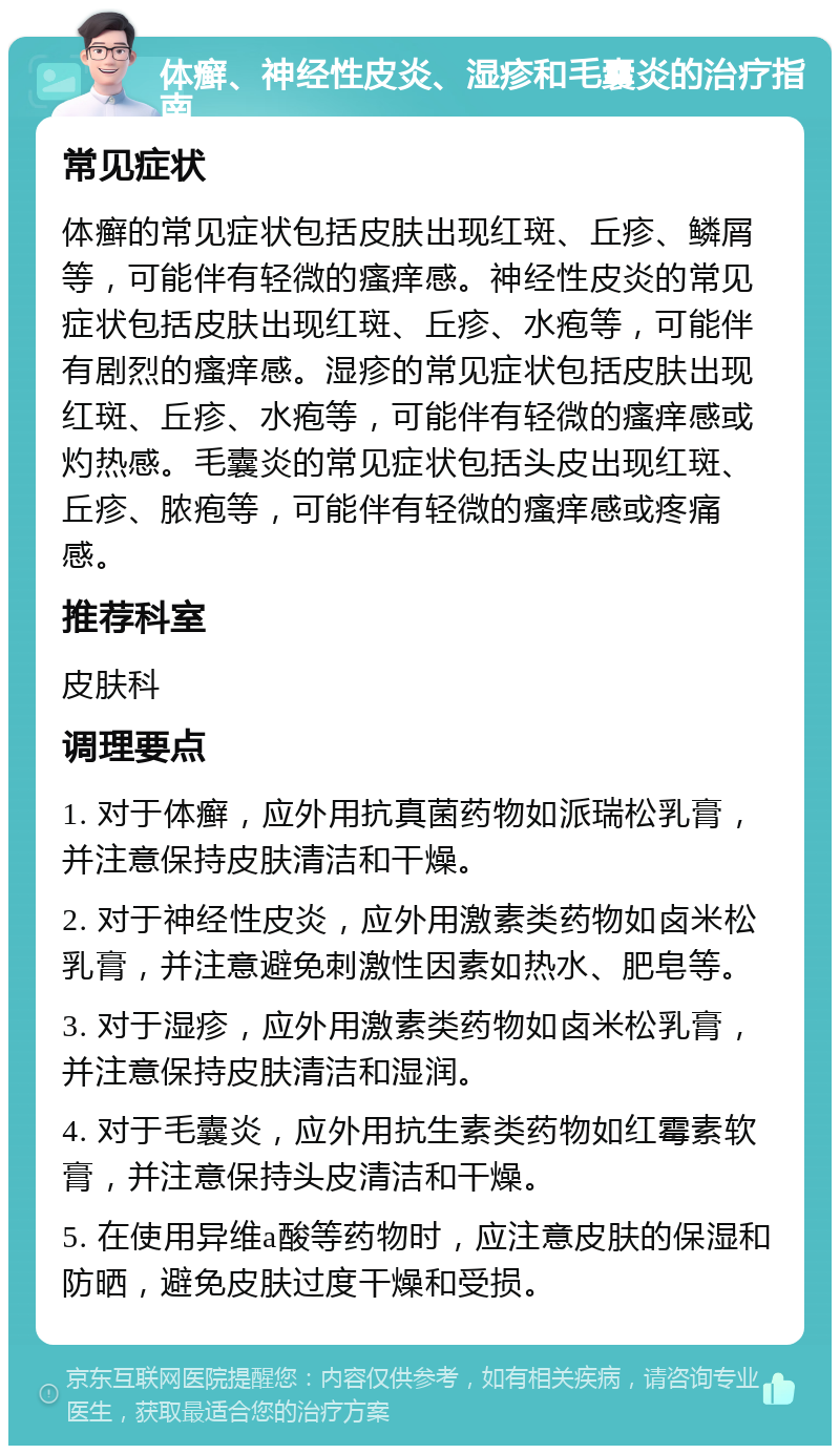 体癣、神经性皮炎、湿疹和毛囊炎的治疗指南 常见症状 体癣的常见症状包括皮肤出现红斑、丘疹、鳞屑等，可能伴有轻微的瘙痒感。神经性皮炎的常见症状包括皮肤出现红斑、丘疹、水疱等，可能伴有剧烈的瘙痒感。湿疹的常见症状包括皮肤出现红斑、丘疹、水疱等，可能伴有轻微的瘙痒感或灼热感。毛囊炎的常见症状包括头皮出现红斑、丘疹、脓疱等，可能伴有轻微的瘙痒感或疼痛感。 推荐科室 皮肤科 调理要点 1. 对于体癣，应外用抗真菌药物如派瑞松乳膏，并注意保持皮肤清洁和干燥。 2. 对于神经性皮炎，应外用激素类药物如卤米松乳膏，并注意避免刺激性因素如热水、肥皂等。 3. 对于湿疹，应外用激素类药物如卤米松乳膏，并注意保持皮肤清洁和湿润。 4. 对于毛囊炎，应外用抗生素类药物如红霉素软膏，并注意保持头皮清洁和干燥。 5. 在使用异维a酸等药物时，应注意皮肤的保湿和防晒，避免皮肤过度干燥和受损。