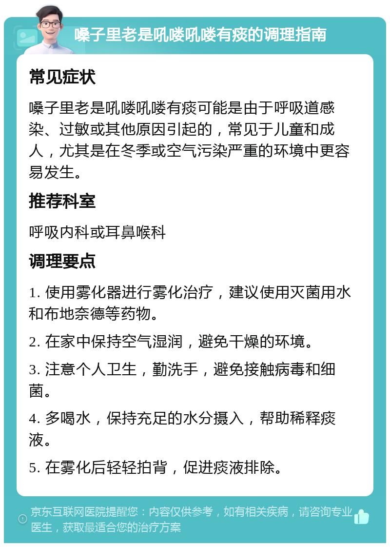 嗓子里老是吼喽吼喽有痰的调理指南 常见症状 嗓子里老是吼喽吼喽有痰可能是由于呼吸道感染、过敏或其他原因引起的，常见于儿童和成人，尤其是在冬季或空气污染严重的环境中更容易发生。 推荐科室 呼吸内科或耳鼻喉科 调理要点 1. 使用雾化器进行雾化治疗，建议使用灭菌用水和布地奈德等药物。 2. 在家中保持空气湿润，避免干燥的环境。 3. 注意个人卫生，勤洗手，避免接触病毒和细菌。 4. 多喝水，保持充足的水分摄入，帮助稀释痰液。 5. 在雾化后轻轻拍背，促进痰液排除。