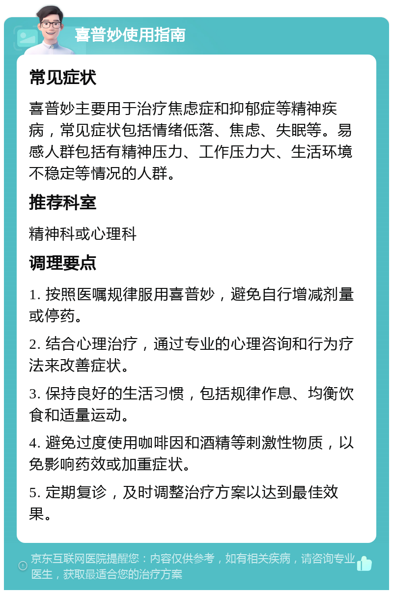 喜普妙使用指南 常见症状 喜普妙主要用于治疗焦虑症和抑郁症等精神疾病，常见症状包括情绪低落、焦虑、失眠等。易感人群包括有精神压力、工作压力大、生活环境不稳定等情况的人群。 推荐科室 精神科或心理科 调理要点 1. 按照医嘱规律服用喜普妙，避免自行增减剂量或停药。 2. 结合心理治疗，通过专业的心理咨询和行为疗法来改善症状。 3. 保持良好的生活习惯，包括规律作息、均衡饮食和适量运动。 4. 避免过度使用咖啡因和酒精等刺激性物质，以免影响药效或加重症状。 5. 定期复诊，及时调整治疗方案以达到最佳效果。