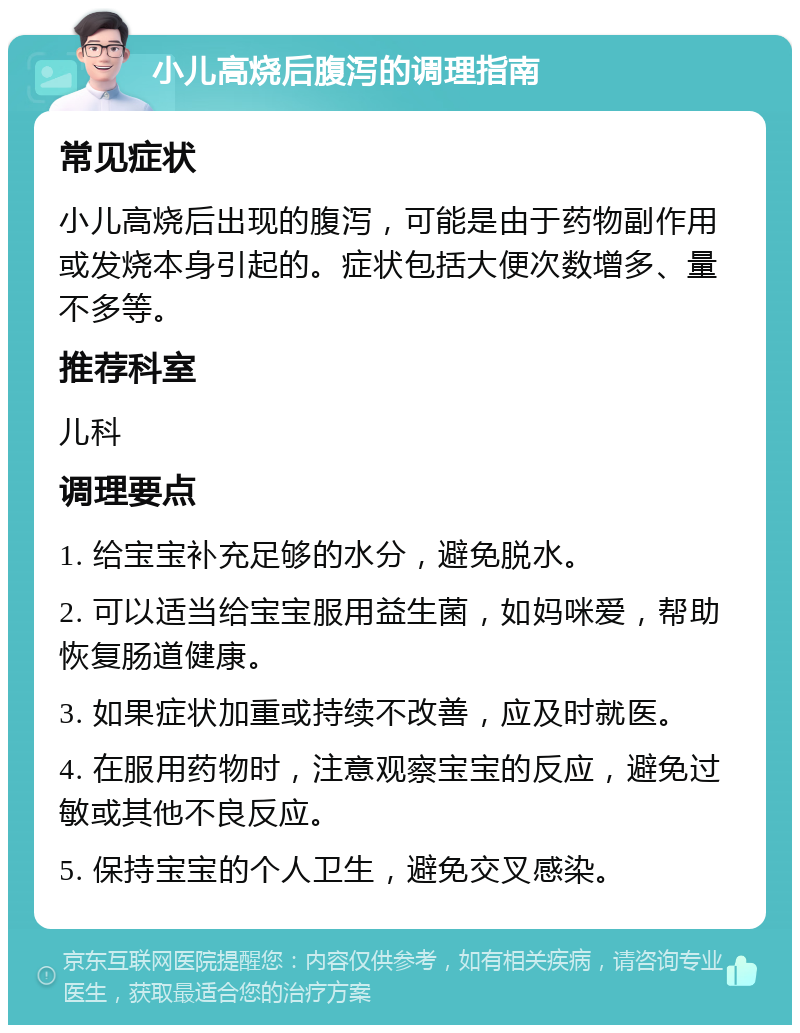 小儿高烧后腹泻的调理指南 常见症状 小儿高烧后出现的腹泻，可能是由于药物副作用或发烧本身引起的。症状包括大便次数增多、量不多等。 推荐科室 儿科 调理要点 1. 给宝宝补充足够的水分，避免脱水。 2. 可以适当给宝宝服用益生菌，如妈咪爱，帮助恢复肠道健康。 3. 如果症状加重或持续不改善，应及时就医。 4. 在服用药物时，注意观察宝宝的反应，避免过敏或其他不良反应。 5. 保持宝宝的个人卫生，避免交叉感染。