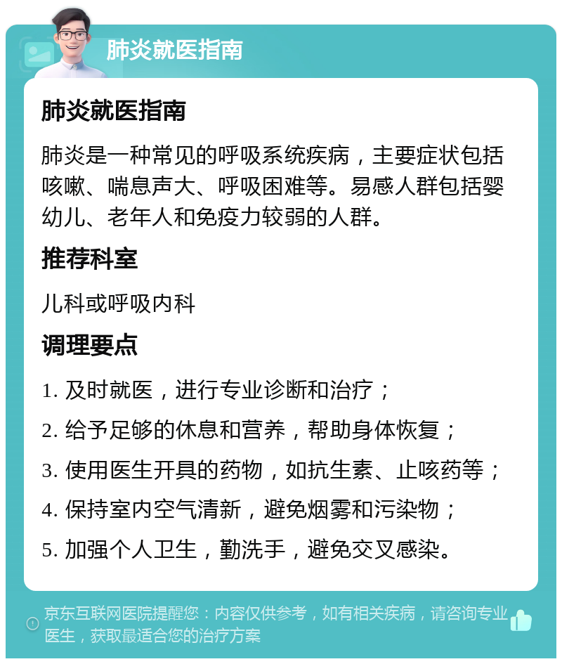 肺炎就医指南 肺炎就医指南 肺炎是一种常见的呼吸系统疾病，主要症状包括咳嗽、喘息声大、呼吸困难等。易感人群包括婴幼儿、老年人和免疫力较弱的人群。 推荐科室 儿科或呼吸内科 调理要点 1. 及时就医，进行专业诊断和治疗； 2. 给予足够的休息和营养，帮助身体恢复； 3. 使用医生开具的药物，如抗生素、止咳药等； 4. 保持室内空气清新，避免烟雾和污染物； 5. 加强个人卫生，勤洗手，避免交叉感染。