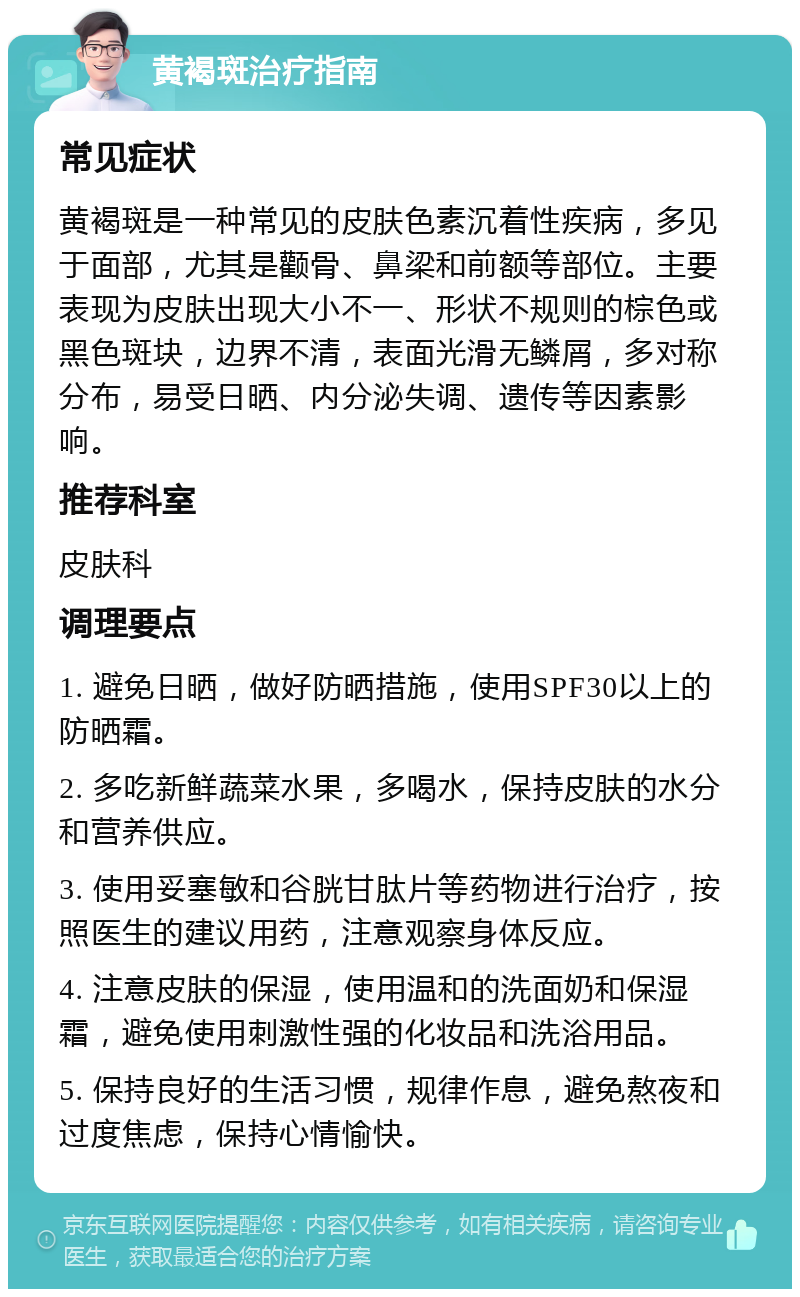 黄褐斑治疗指南 常见症状 黄褐斑是一种常见的皮肤色素沉着性疾病，多见于面部，尤其是颧骨、鼻梁和前额等部位。主要表现为皮肤出现大小不一、形状不规则的棕色或黑色斑块，边界不清，表面光滑无鳞屑，多对称分布，易受日晒、内分泌失调、遗传等因素影响。 推荐科室 皮肤科 调理要点 1. 避免日晒，做好防晒措施，使用SPF30以上的防晒霜。 2. 多吃新鲜蔬菜水果，多喝水，保持皮肤的水分和营养供应。 3. 使用妥塞敏和谷胱甘肽片等药物进行治疗，按照医生的建议用药，注意观察身体反应。 4. 注意皮肤的保湿，使用温和的洗面奶和保湿霜，避免使用刺激性强的化妆品和洗浴用品。 5. 保持良好的生活习惯，规律作息，避免熬夜和过度焦虑，保持心情愉快。