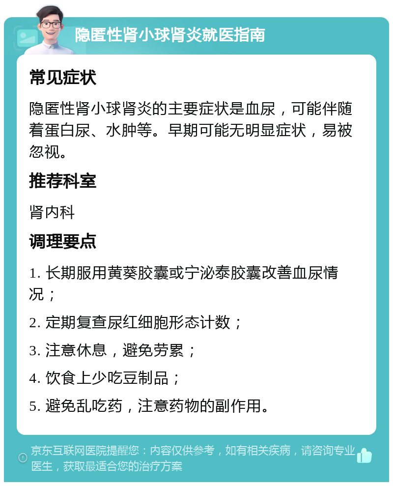 隐匿性肾小球肾炎就医指南 常见症状 隐匿性肾小球肾炎的主要症状是血尿，可能伴随着蛋白尿、水肿等。早期可能无明显症状，易被忽视。 推荐科室 肾内科 调理要点 1. 长期服用黄葵胶囊或宁泌泰胶囊改善血尿情况； 2. 定期复查尿红细胞形态计数； 3. 注意休息，避免劳累； 4. 饮食上少吃豆制品； 5. 避免乱吃药，注意药物的副作用。