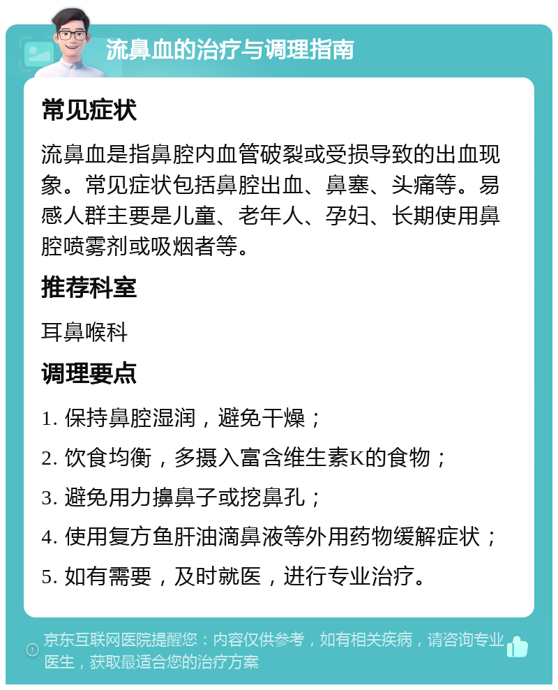 流鼻血的治疗与调理指南 常见症状 流鼻血是指鼻腔内血管破裂或受损导致的出血现象。常见症状包括鼻腔出血、鼻塞、头痛等。易感人群主要是儿童、老年人、孕妇、长期使用鼻腔喷雾剂或吸烟者等。 推荐科室 耳鼻喉科 调理要点 1. 保持鼻腔湿润，避免干燥； 2. 饮食均衡，多摄入富含维生素K的食物； 3. 避免用力擤鼻子或挖鼻孔； 4. 使用复方鱼肝油滴鼻液等外用药物缓解症状； 5. 如有需要，及时就医，进行专业治疗。