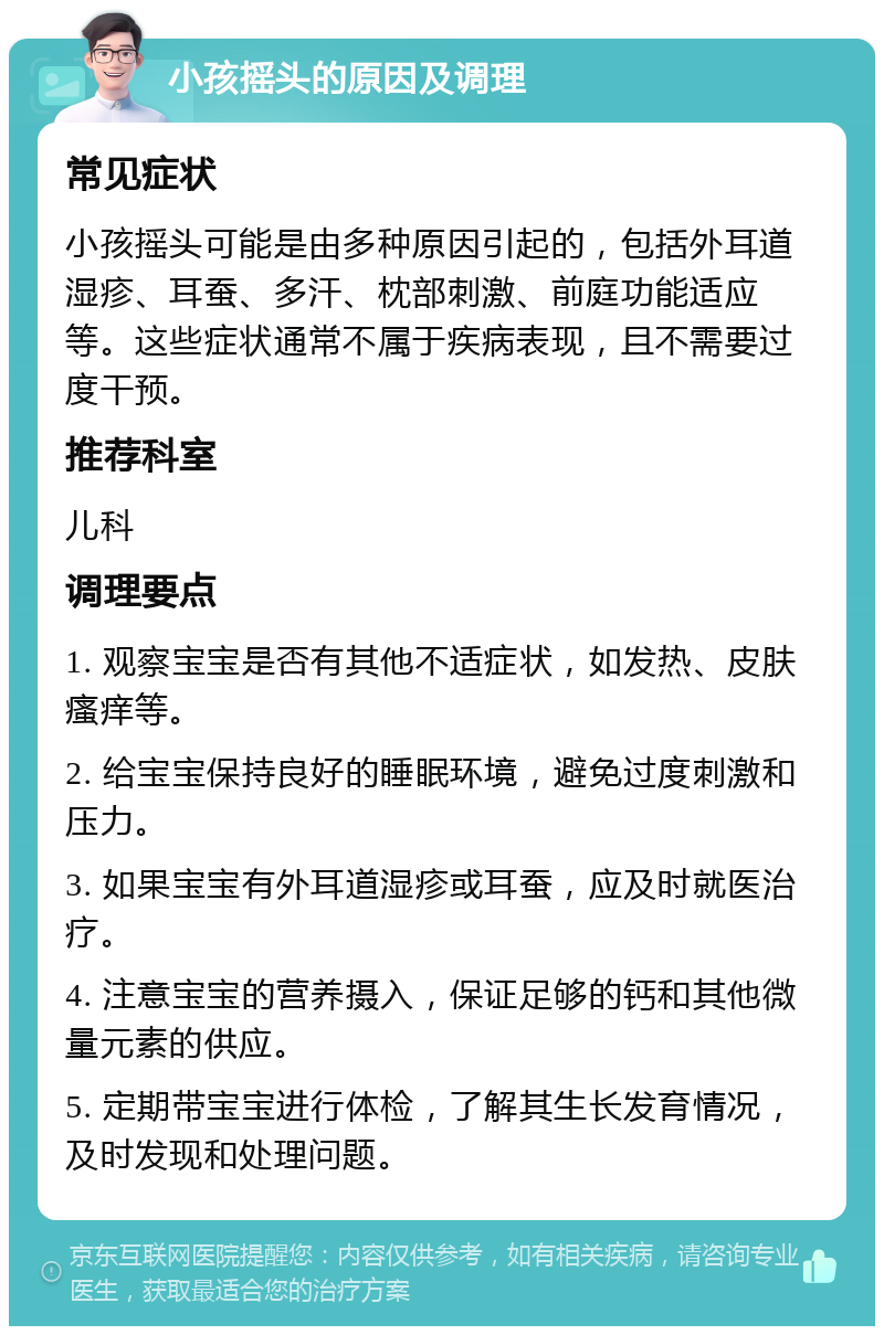 小孩摇头的原因及调理 常见症状 小孩摇头可能是由多种原因引起的，包括外耳道湿疹、耳蚕、多汗、枕部刺激、前庭功能适应等。这些症状通常不属于疾病表现，且不需要过度干预。 推荐科室 儿科 调理要点 1. 观察宝宝是否有其他不适症状，如发热、皮肤瘙痒等。 2. 给宝宝保持良好的睡眠环境，避免过度刺激和压力。 3. 如果宝宝有外耳道湿疹或耳蚕，应及时就医治疗。 4. 注意宝宝的营养摄入，保证足够的钙和其他微量元素的供应。 5. 定期带宝宝进行体检，了解其生长发育情况，及时发现和处理问题。