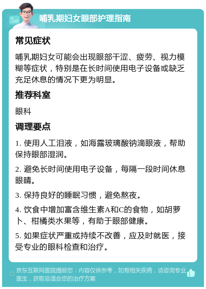 哺乳期妇女眼部护理指南 常见症状 哺乳期妇女可能会出现眼部干涩、疲劳、视力模糊等症状，特别是在长时间使用电子设备或缺乏充足休息的情况下更为明显。 推荐科室 眼科 调理要点 1. 使用人工泪液，如海露玻璃酸钠滴眼液，帮助保持眼部湿润。 2. 避免长时间使用电子设备，每隔一段时间休息眼睛。 3. 保持良好的睡眠习惯，避免熬夜。 4. 饮食中增加富含维生素A和C的食物，如胡萝卜、柑橘类水果等，有助于眼部健康。 5. 如果症状严重或持续不改善，应及时就医，接受专业的眼科检查和治疗。