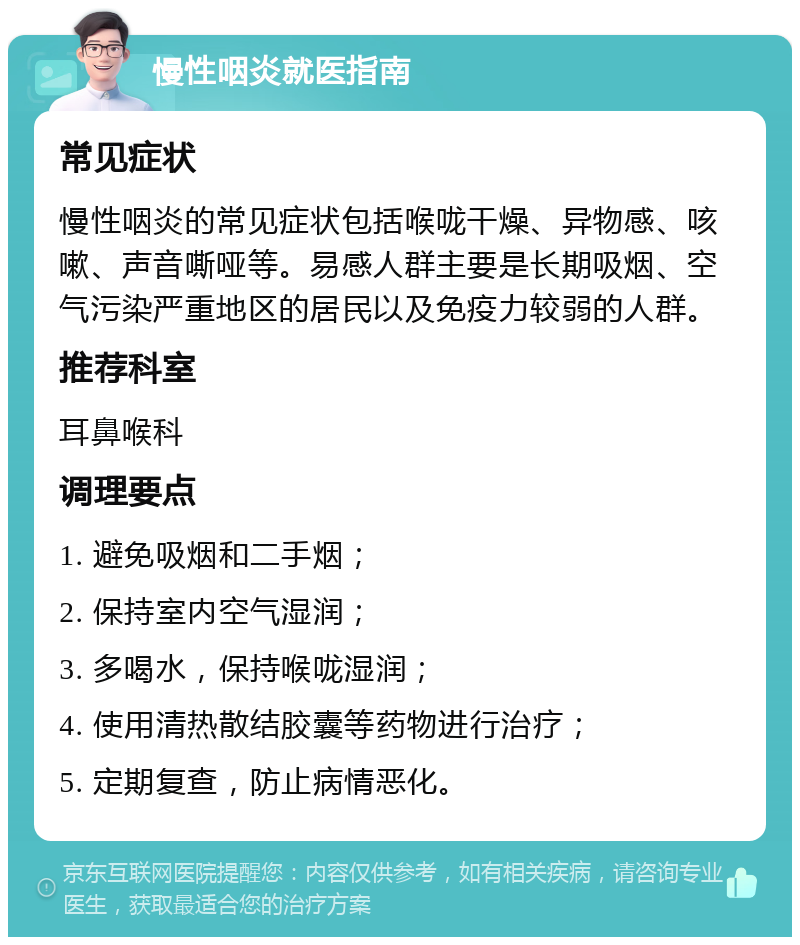 慢性咽炎就医指南 常见症状 慢性咽炎的常见症状包括喉咙干燥、异物感、咳嗽、声音嘶哑等。易感人群主要是长期吸烟、空气污染严重地区的居民以及免疫力较弱的人群。 推荐科室 耳鼻喉科 调理要点 1. 避免吸烟和二手烟； 2. 保持室内空气湿润； 3. 多喝水，保持喉咙湿润； 4. 使用清热散结胶囊等药物进行治疗； 5. 定期复查，防止病情恶化。