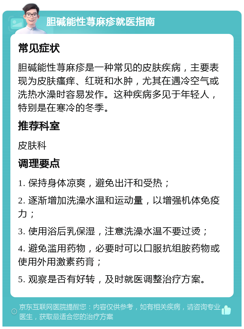 胆碱能性荨麻疹就医指南 常见症状 胆碱能性荨麻疹是一种常见的皮肤疾病，主要表现为皮肤瘙痒、红斑和水肿，尤其在遇冷空气或洗热水澡时容易发作。这种疾病多见于年轻人，特别是在寒冷的冬季。 推荐科室 皮肤科 调理要点 1. 保持身体凉爽，避免出汗和受热； 2. 逐渐增加洗澡水温和运动量，以增强机体免疫力； 3. 使用浴后乳保湿，注意洗澡水温不要过烫； 4. 避免滥用药物，必要时可以口服抗组胺药物或使用外用激素药膏； 5. 观察是否有好转，及时就医调整治疗方案。