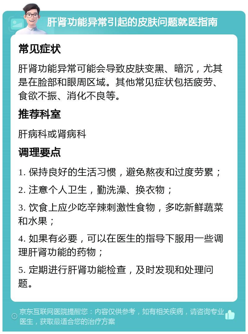 肝肾功能异常引起的皮肤问题就医指南 常见症状 肝肾功能异常可能会导致皮肤变黑、暗沉，尤其是在脸部和眼周区域。其他常见症状包括疲劳、食欲不振、消化不良等。 推荐科室 肝病科或肾病科 调理要点 1. 保持良好的生活习惯，避免熬夜和过度劳累； 2. 注意个人卫生，勤洗澡、换衣物； 3. 饮食上应少吃辛辣刺激性食物，多吃新鲜蔬菜和水果； 4. 如果有必要，可以在医生的指导下服用一些调理肝肾功能的药物； 5. 定期进行肝肾功能检查，及时发现和处理问题。