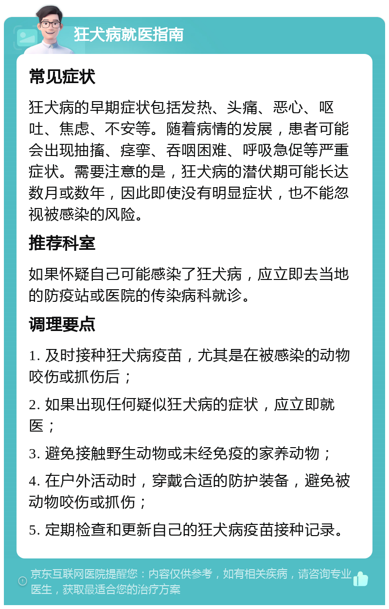 狂犬病就医指南 常见症状 狂犬病的早期症状包括发热、头痛、恶心、呕吐、焦虑、不安等。随着病情的发展，患者可能会出现抽搐、痉挛、吞咽困难、呼吸急促等严重症状。需要注意的是，狂犬病的潜伏期可能长达数月或数年，因此即使没有明显症状，也不能忽视被感染的风险。 推荐科室 如果怀疑自己可能感染了狂犬病，应立即去当地的防疫站或医院的传染病科就诊。 调理要点 1. 及时接种狂犬病疫苗，尤其是在被感染的动物咬伤或抓伤后； 2. 如果出现任何疑似狂犬病的症状，应立即就医； 3. 避免接触野生动物或未经免疫的家养动物； 4. 在户外活动时，穿戴合适的防护装备，避免被动物咬伤或抓伤； 5. 定期检查和更新自己的狂犬病疫苗接种记录。