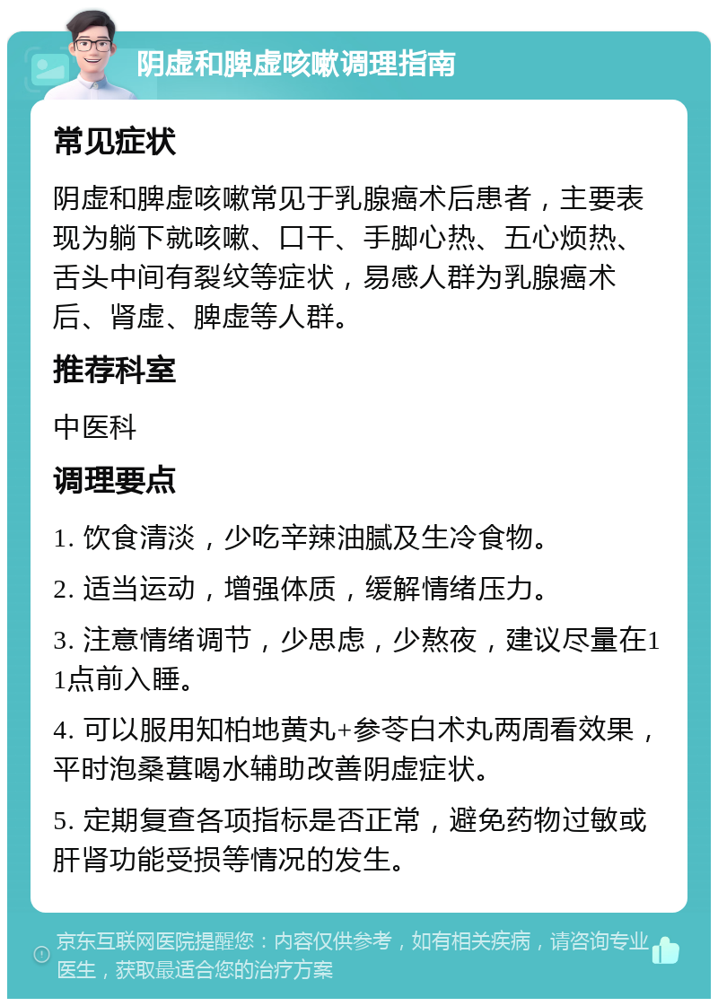 阴虚和脾虚咳嗽调理指南 常见症状 阴虚和脾虚咳嗽常见于乳腺癌术后患者，主要表现为躺下就咳嗽、口干、手脚心热、五心烦热、舌头中间有裂纹等症状，易感人群为乳腺癌术后、肾虚、脾虚等人群。 推荐科室 中医科 调理要点 1. 饮食清淡，少吃辛辣油腻及生冷食物。 2. 适当运动，增强体质，缓解情绪压力。 3. 注意情绪调节，少思虑，少熬夜，建议尽量在11点前入睡。 4. 可以服用知柏地黄丸+参苓白术丸两周看效果，平时泡桑葚喝水辅助改善阴虚症状。 5. 定期复查各项指标是否正常，避免药物过敏或肝肾功能受损等情况的发生。